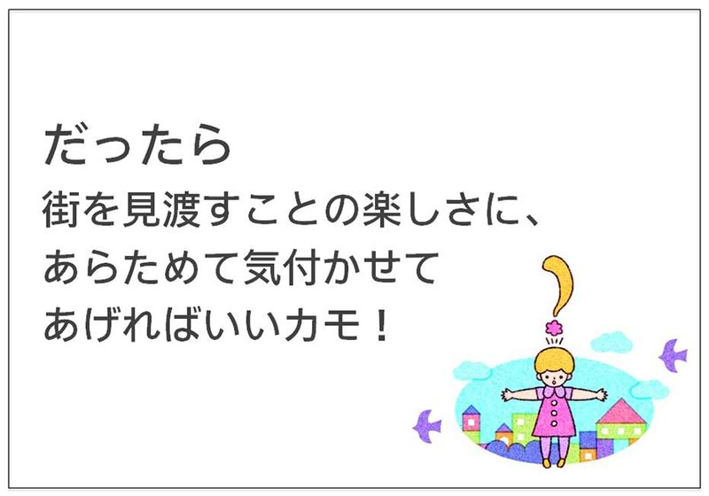 だったら 街を見渡すことの楽しさに、 あらためて気付かせて あげればいいカモ！