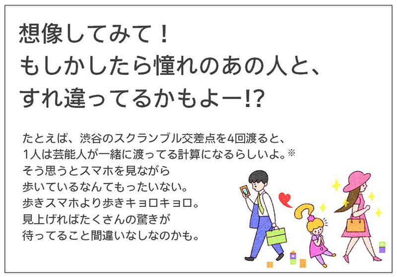 想像してみて！ もしかしたら憧れのあの人と、 すれ違ってるかもよー!?たとえば、渋谷のスクランブル交差点を4回渡ると、 1人は芸能人が一緒に渡ってる計算になるらしいよ。 そう思うとスマホを見ながら 歩いているなんてもったいない。 歩きスマホより歩きキョロキョロ。 見上げればたくさんの驚きが 待ってること間違いなしなのかも。 