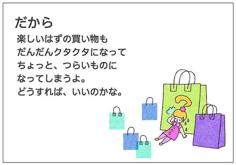 だから  楽しいはずの買い物も  だんだんクタクタになって  ちょっと、つらいものに  なってしまうよ。  どうすれば、いいのかな。