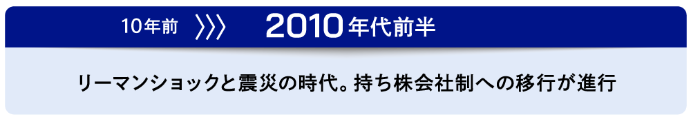 10年前～2010年代前半　リーマンショックと震災の時代。持ち株会社制への移行が進行