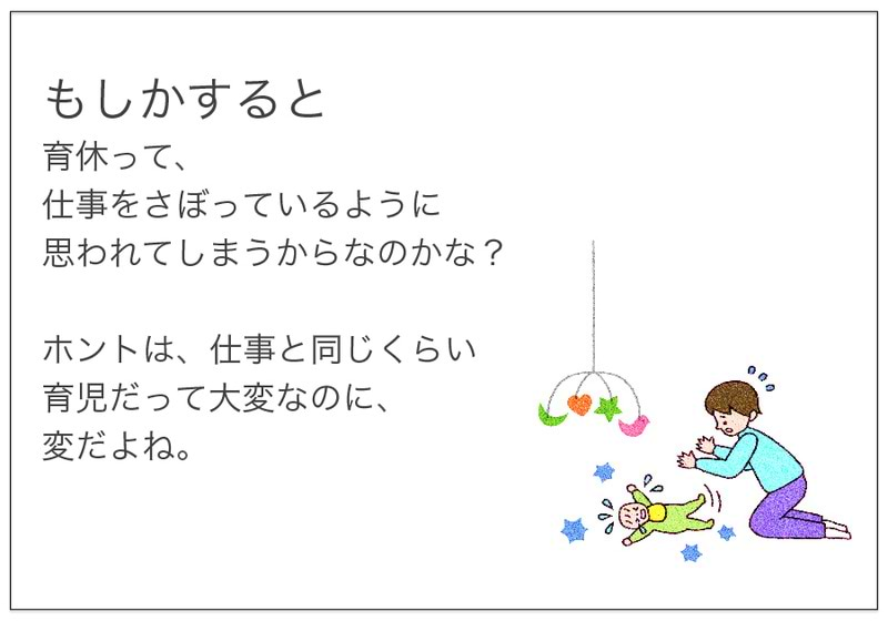 もしかすると 育休って、 仕事をさぼっているように 思われてしまうからなのかな？  ホントは、仕事と同じくらい 育児だって大変なのに、 変だよね。