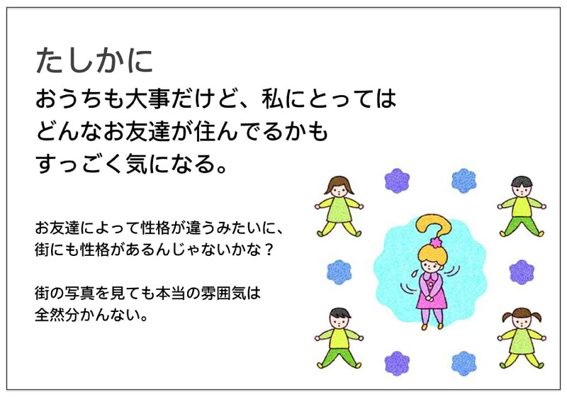 たしかに おうちも大事だけど、私にとっては どんなお友達が住んでるかも すっごく気になる。   お友達によって性格が違うみたいに、 街にも性格があるんじゃないかな？  街の写真を見ても本当の雰囲気は 全然分かんない。