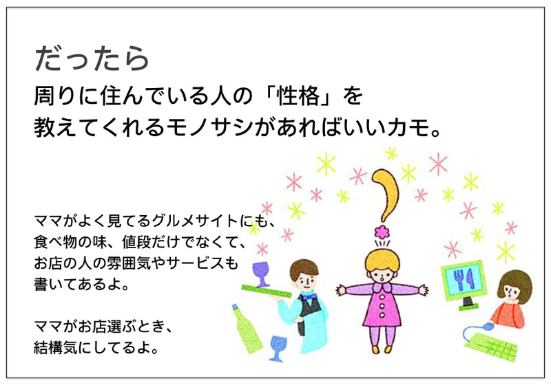 だったら 周りに住んでいる人の「性格」を 教えてくれるモノサシがあればいいカモ。  ママがよく見てるグルメサイトにも、 食べ物の味、値段だけでなくて、 お店の人の雰囲気やサービスも 書いてあるよ。  ママがお店選ぶとき、 結構気にしてるよ