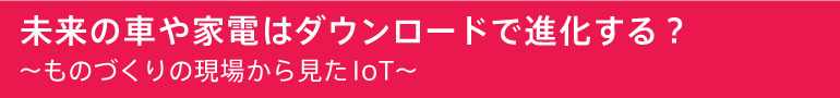 未来の車や家電はダウンロードで進化する？ ～ものづくりの現場から見たIoT～