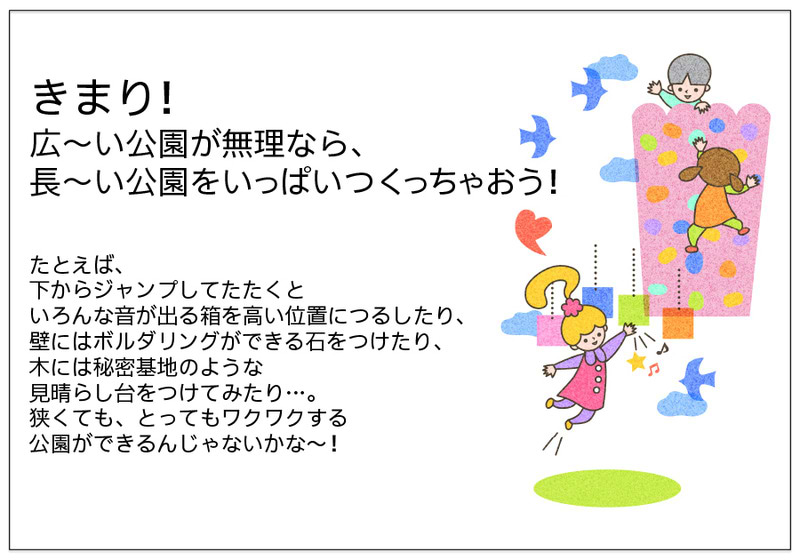 きまり！ 広～い公園が無理なら、 長～い公園をいっぱいつくっちゃおう！   たとえば、 下からジャンプしてたたくと いろんな音が出る箱を高い位置につるしたり、 壁にはボルダリングができる石をつけたり、 木には秘密基地のような 見晴らし台をつけてみたり…。 狭くても、とってもワクワクする 公園ができるんじゃないかな～！