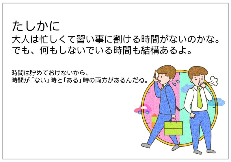 たしかに 大人は忙しくて習い事に割ける時間がないのかな。 でも、何もしないでいる時間も結構あるよ。   時間は貯めておけないから、 時間が「ない」時と「ある」時の両方があるんだね。