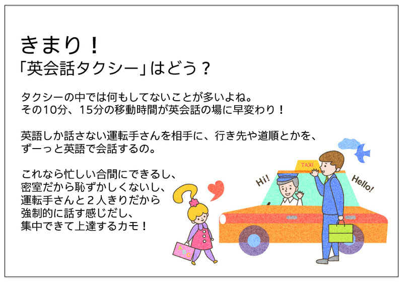 きまり！ 「英会話タクシー」はどう？  タクシーの中では何もしてないことが多いよね。 その10分、15分の移動時間が英会話の場に早変わり！  英語しか話さない運転手さんを相手に、行き先や道順とかを、 ずーっと英語で会話するの。  これなら忙しい合間にできるし、 密室だから恥ずかしくないし、 運転手さんと２人きりだから 強制的に話す感じだし、 集中できて上達するカモ！