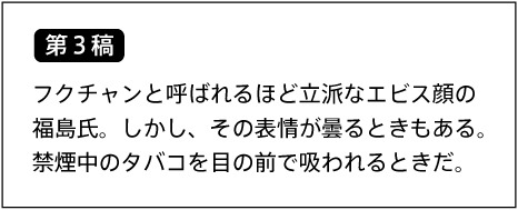 【第3稿】フクチャンと呼ばれるほど立派なエビス顔の福島氏。しかし、その表情が曇るときもある。禁煙中のタバコを目の前で吸われるときだ。