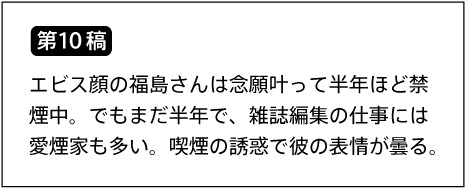 【第10稿】エビス顔の福島さんは念願叶って半年ほど禁煙中。でもまだ半年で、雑誌編集の仕事には愛煙家も多い。喫煙の誘惑で彼の表情が曇る。