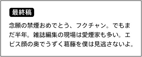 【最終稿】 念願の禁煙おめでとう、フクチャン。でもまだ半年。雑誌編集の現場は愛煙家も多い。エビス顔の奥でうずく葛藤を僕は見逃さないよ。