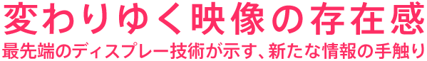 変わりゆく映像の存在感 最先端のディスプレー技術が示す、新たな情報の手触り