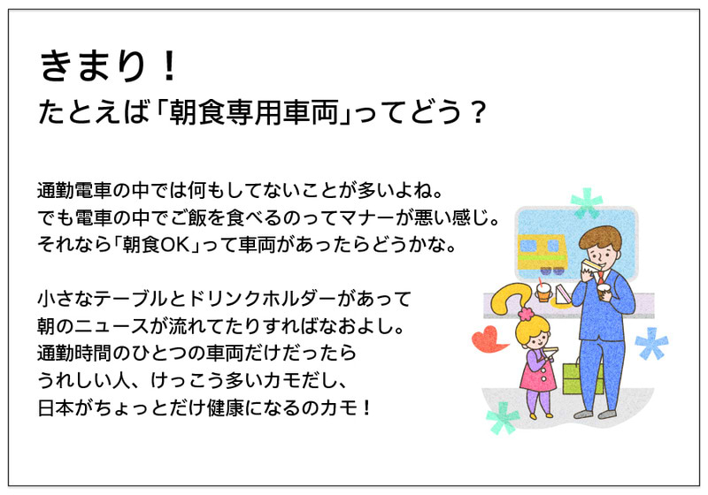 きまり！ たとえば「朝食専用車両」ってどう？   通勤電車の中では何もしてないことが多いよね。 でも電車の中でご飯を食べるのってマナーが悪い感じ。 それなら「朝食OK」って車両があったらどうかな。  小さなテーブルとドリンクホルダーがあって 朝のニュースが流れてたりすればなおよし。 通勤時間のひとつの車両だけだったら うれしい人、けっこう多いカモだし、 日本がちょっとだけ健康になるのカモ！