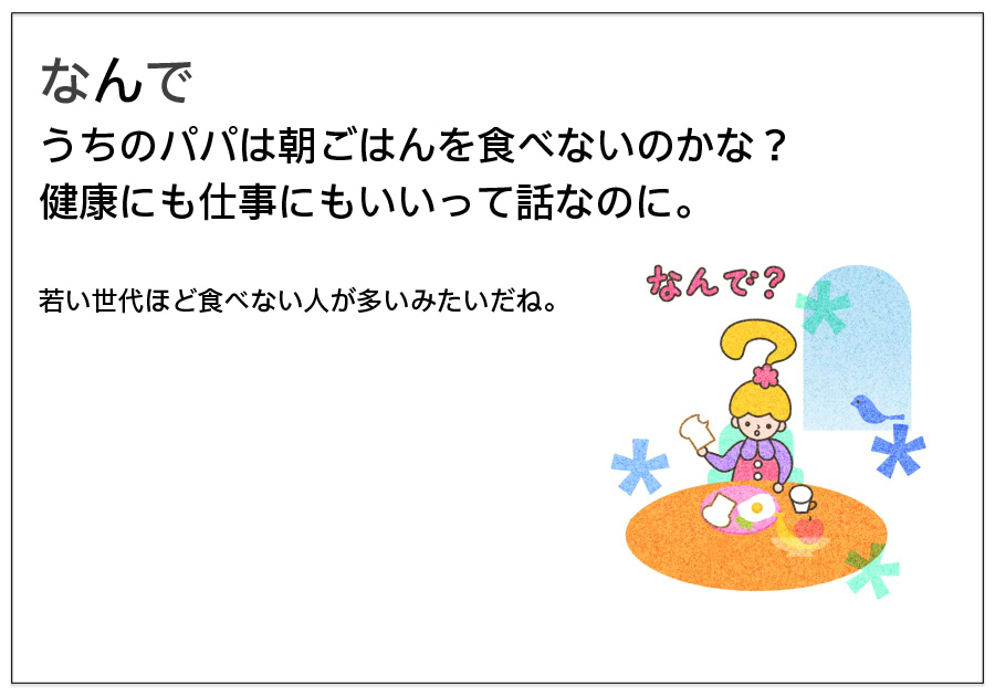 なんでうちのパパは朝ごはんを食べないのかな？ 健康にも仕事にもいいって話なのに。  若い世代ほど食べない人が多いみたいだね。