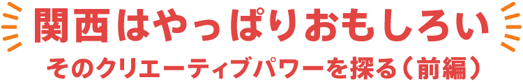 関西やっぱりおもしろい そのクリエーティブパワーを探る 前編