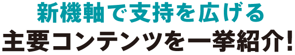 新機軸で支持を広げる 主要コンテンツを一挙紹介！